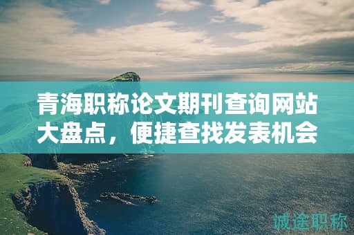 青海職稱論文期刊查詢網(wǎng)站大盤點，便捷查找發(fā)表機會。