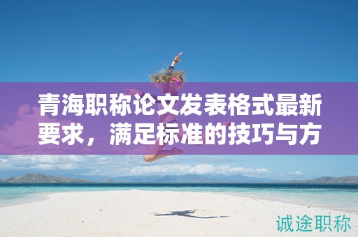 青海職稱論文發(fā)表格式最新要求，滿足標(biāo)準(zhǔn)的技巧與方法。