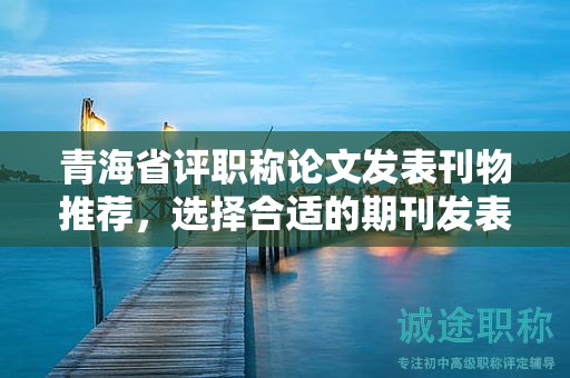 青海省評職稱論文發(fā)表刊物推薦，選擇合適的期刊發(fā)表。