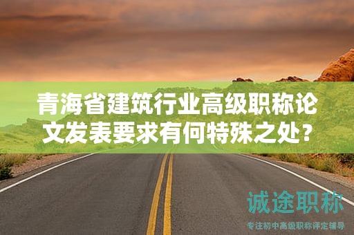 青海省建筑行業(yè)高級(jí)職稱(chēng)論文發(fā)表要求有何特殊之處？如何勝任？