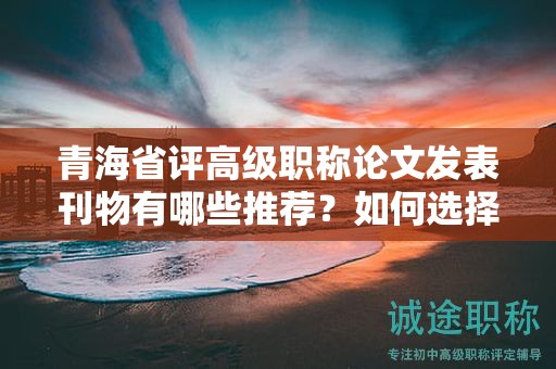 青海省評(píng)高級(jí)職稱論文發(fā)表刊物有哪些推薦？如何選擇合適的期刊？