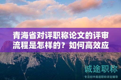 青海省對(duì)評(píng)職稱論文的評(píng)審流程是怎樣的？如何高效應(yīng)對(duì)？