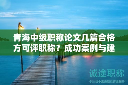 青海中級職稱論文幾篇合格方可評職稱？成功案例與建議分享。