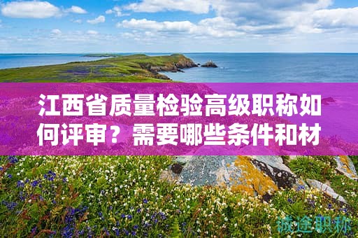江西省質(zhì)量檢驗高級職稱如何評審？需要哪些條件和材料？