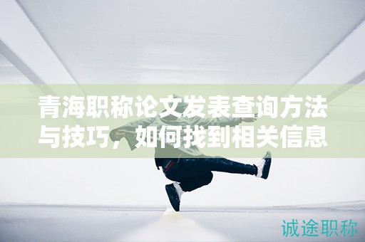 青海職稱論文發(fā)表查詢方法與技巧，如何找到相關(guān)信息？