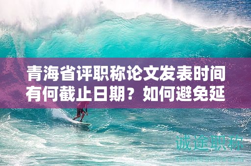 青海省評職稱論文發(fā)表時(shí)間有何截止日期？如何避免延誤？