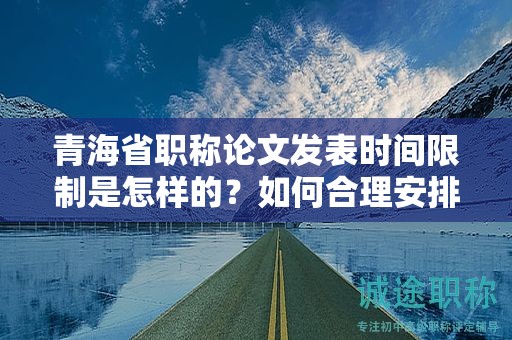 青海省職稱(chēng)論文發(fā)表時(shí)間限制是怎樣的？如何合理安排寫(xiě)作進(jìn)度？
