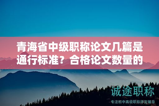 青海省中級職稱論文幾篇是通行標準？合格論文數(shù)量的背后故事。