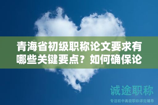 青海省初級職稱論文要求有哪些關(guān)鍵要點？如何確保論文質(zhì)量？