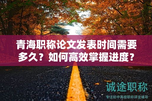 青海職稱論文發(fā)表時間需要多久？如何高效掌握進(jìn)度？
