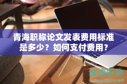 青海職稱論文發(fā)表費(fèi)用標(biāo)準(zhǔn)是多少？如何支付費(fèi)用？