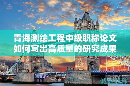 青海測繪工程中級職稱論文如何寫出高質(zhì)量的研究成果？