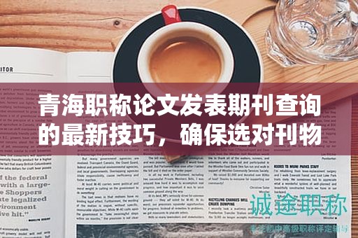 青海職稱論文發(fā)表期刊查詢的最新技巧，確保選對刊物。