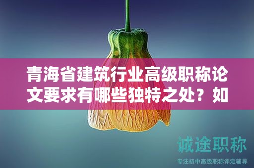 青海省建筑行業(yè)高級職稱論文要求有哪些獨特之處？如何突出行業(yè)特色？