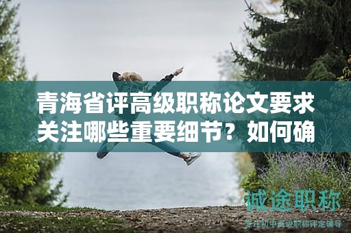 青海省評(píng)高級(jí)職稱(chēng)論文要求關(guān)注哪些重要細(xì)節(jié)？如何確保成功評(píng)定？