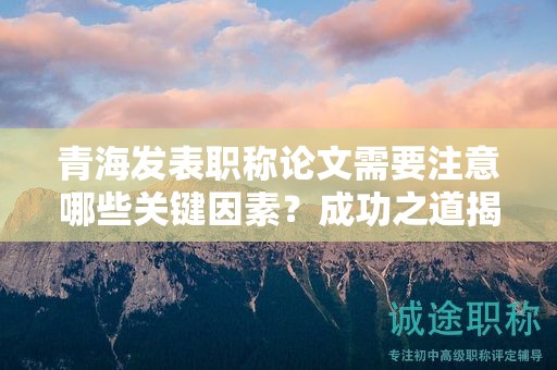 青海發(fā)表職稱論文需要注意哪些關(guān)鍵因素？成功之道揭秘。