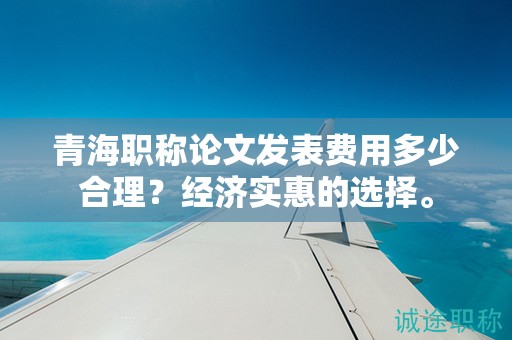 青海職稱論文發(fā)表費用多少合理？經(jīng)濟實惠的選擇。