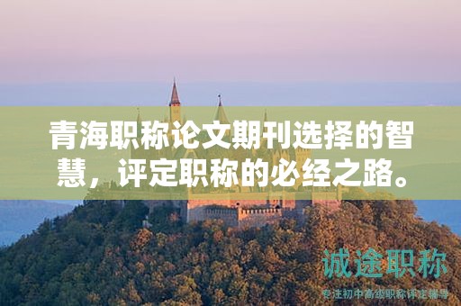 青海職稱論文期刊選擇的智慧，評定職稱的必經(jīng)之路。