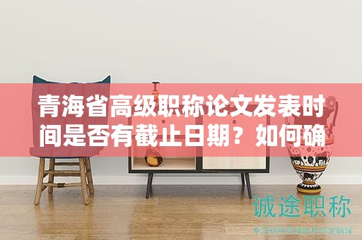 青海省高級(jí)職稱論文發(fā)表時(shí)間是否有截止日期？如何確保按時(shí)提交？