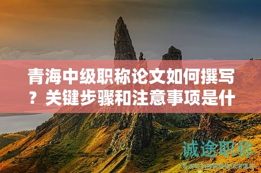 青海中級職稱論文如何撰寫？關(guān)鍵步驟和注意事項(xiàng)是什么？