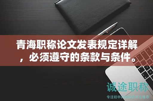 青海職稱論文發(fā)表規(guī)定詳解，必須遵守的條款與條件。