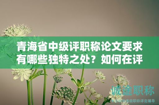 青海省中級(jí)評(píng)職稱論文要求有哪些獨(dú)特之處？如何在評(píng)審中脫穎而出？
