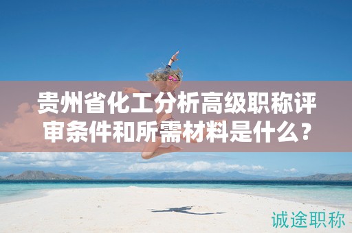 貴州省化工分析高級職稱評審條件和所需材料是什么？