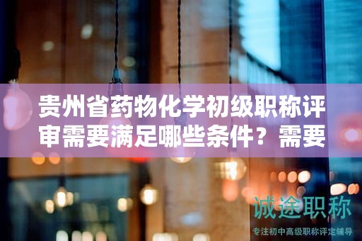 貴州省藥物化學(xué)初級(jí)職稱評(píng)審需要滿足哪些條件？需要準(zhǔn)備哪些材料？