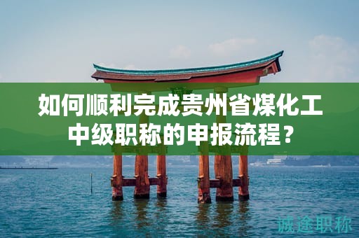 如何順利完成貴州省煤化工中級職稱的申報(bào)流程？
