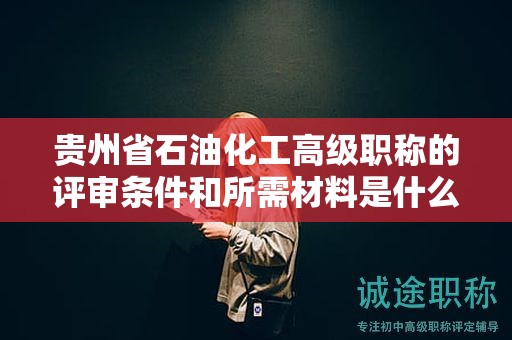 貴州省石油化工高級職稱的評審條件和所需材料是什么？