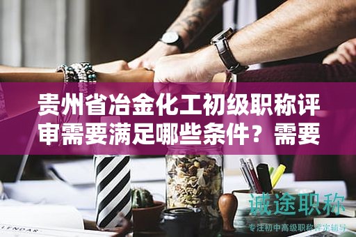 貴州省冶金化工初級(jí)職稱(chēng)評(píng)審需要滿(mǎn)足哪些條件？需要準(zhǔn)備哪些材料？