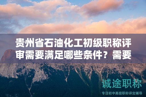 貴州省石油化工初級職稱評審需要滿足哪些條件？需要準備哪些材料？
