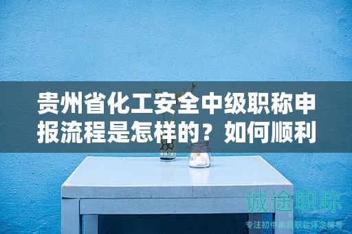 貴州省化工安全中級職稱申報流程是怎樣的？如何順利通過？