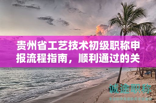 貴州省工藝技術(shù)初級(jí)職稱申報(bào)流程指南，順利通過(guò)的關(guān)鍵