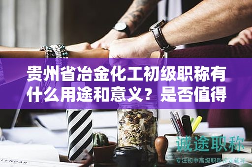 貴州省冶金化工初級職稱有什么用途和意義？是否值得申請？