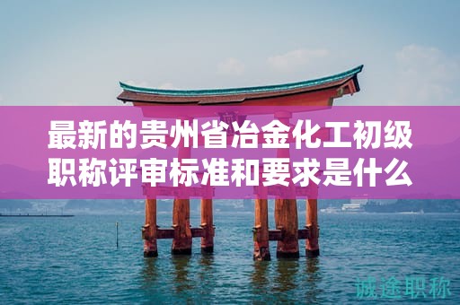 最新的貴州省冶金化工初級(jí)職稱評(píng)審標(biāo)準(zhǔn)和要求是什么？有哪些變化？