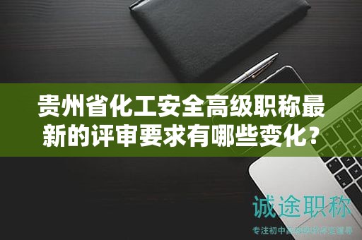 貴州省化工安全高級職稱最新的評審要求有哪些變化？如何適應新標準？