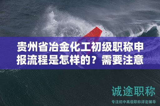 貴州省冶金化工初級(jí)職稱申報(bào)流程是怎樣的？需要注意哪些事項(xiàng)？