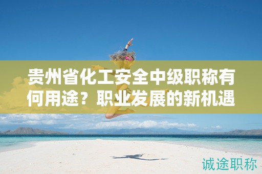 貴州省化工安全中級職稱有何用途？職業(yè)發(fā)展的新機遇在哪里？