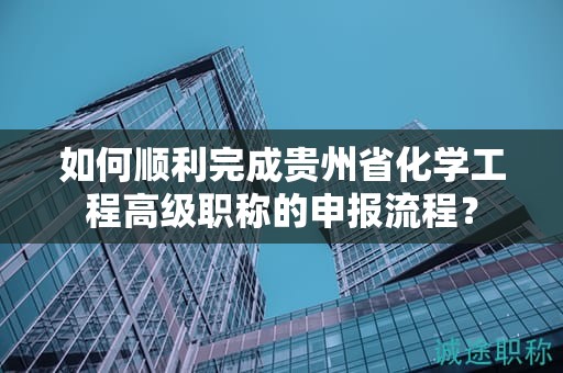 如何順利完成貴州省化學(xué)工程高級職稱的申報流程？