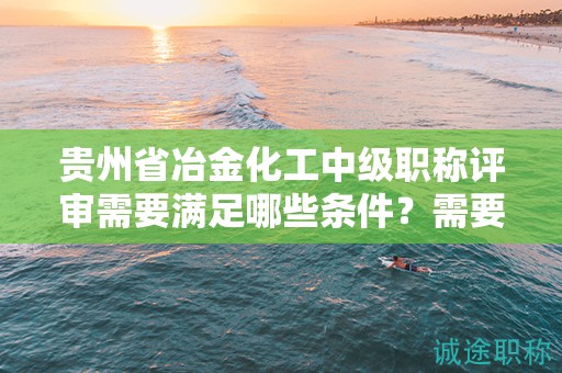 貴州省冶金化工中級(jí)職稱評(píng)審需要滿足哪些條件？需要準(zhǔn)備哪些材料？