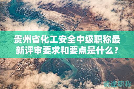 貴州省化工安全中級(jí)職稱最新評(píng)審要求和要點(diǎn)是什么？