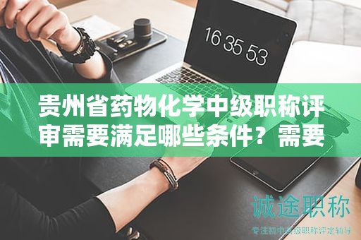 貴州省藥物化學(xué)中級職稱評審需要滿足哪些條件？需要準(zhǔn)備哪些材料？