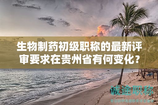 生物制藥初級職稱的最新評審要求在貴州省有何變化？