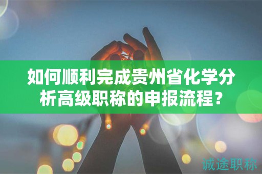 如何順利完成貴州省化學(xué)分析高級職稱的申報流程？