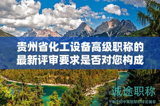 貴州省化工設(shè)備高級職稱的最新評審要求是否對您構(gòu)成挑戰(zhàn)？