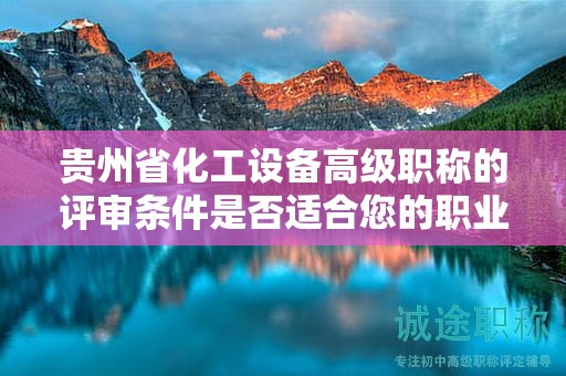 貴州省化工設備高級職稱的評審條件是否適合您的職業(yè)發(fā)展？