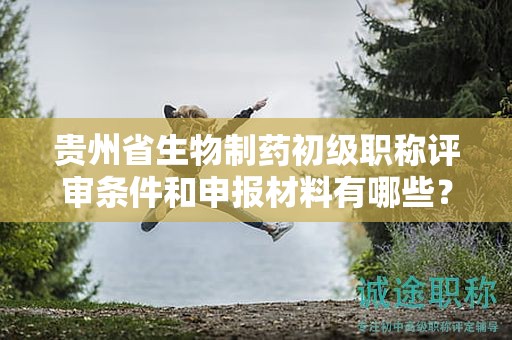 貴州省生物制藥初級職稱評審條件和申報材料有哪些？