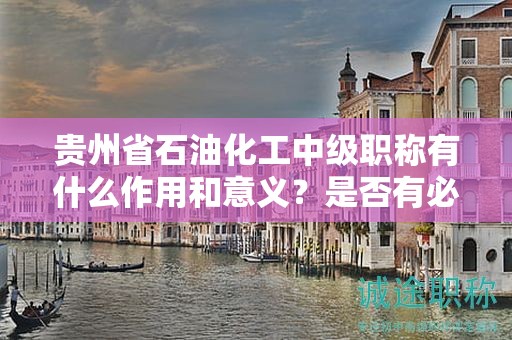 貴州省石油化工中級職稱有什么作用和意義？是否有必要申請？