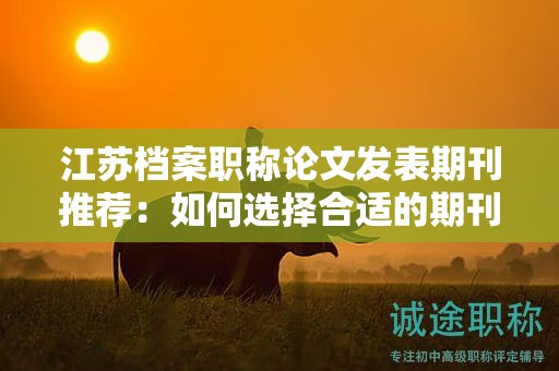 江蘇檔案職稱(chēng)論文發(fā)表期刊推薦：如何選擇合適的期刊？
